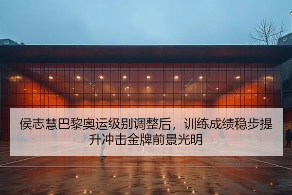 侯志慧巴黎奥运级别调整后，训练成绩稳步提升冲击金牌前景光明